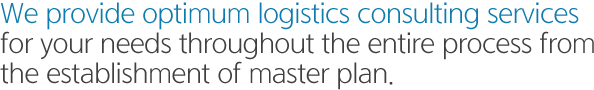 We provide optimum logistics consulting services for your needs throughout the entire process from the establishment of master plan.